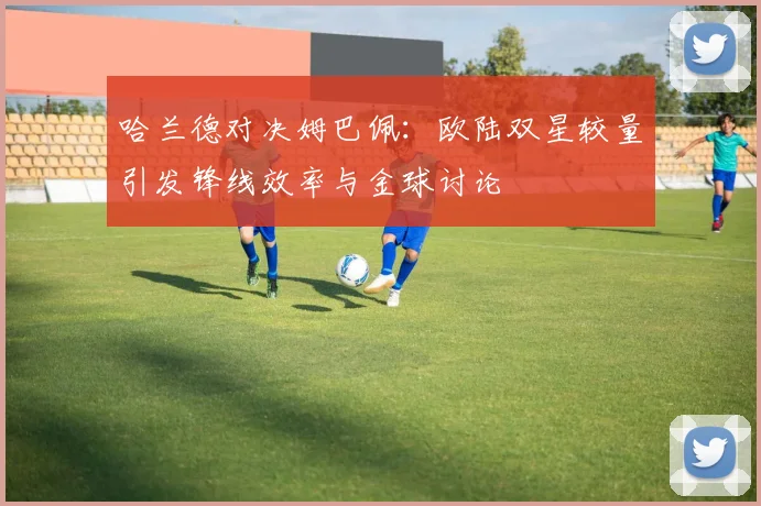哈兰德对决姆巴佩：欧陆双星较量引发锋线效率与金球讨论
