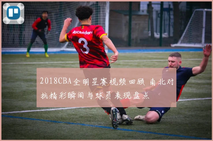 2018CBA全明星赛视频回顾 南北对抗精彩瞬间与球员表现盘点