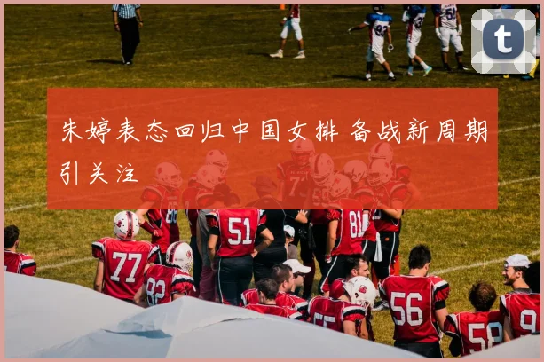 朱婷表态回归中国女排 备战新周期引关注