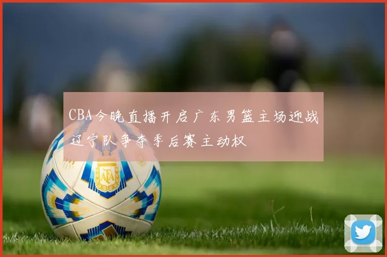 CBA今晚直播开启广东男篮主场迎战辽宁队争夺季后赛主动权