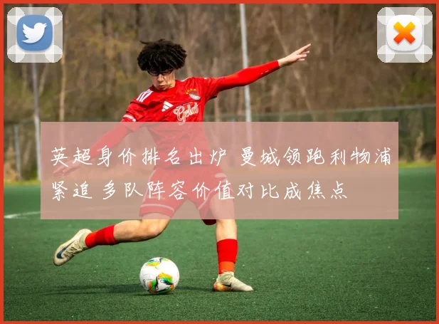 英超身价排名出炉 曼城领跑利物浦紧追 多队阵容价值对比成焦点