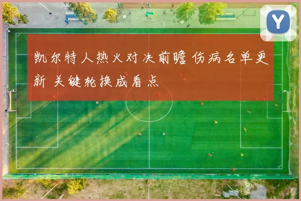 凯尔特人热火对决前瞻 伤病名单更新 关键轮换成看点