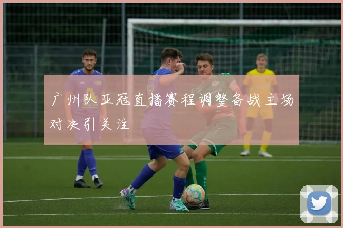 广州队亚冠直播赛程调整备战主场对决引关注