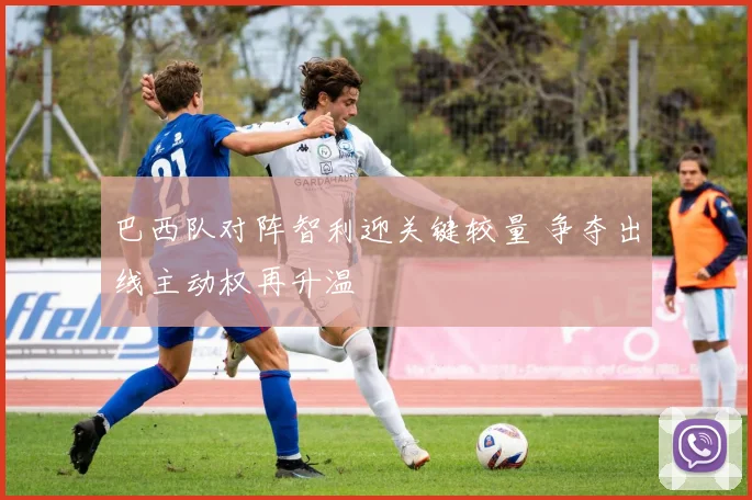 巴西队对阵智利迎关键较量 争夺出线主动权再升温