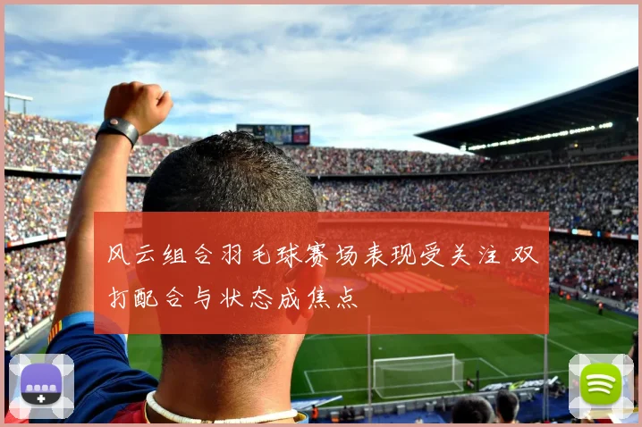 风云组合羽毛球赛场表现受关注 双打配合与状态成焦点