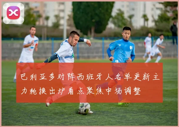 巴利亚多对阵西班牙人名单更新主力轮换出炉看点聚焦中场调整