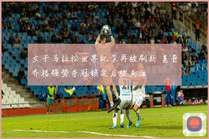 女子马拉松世界纪录再被刷新 基普乔格强势夺冠锁定后续关注