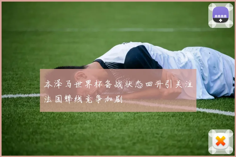 本泽马世界杯备战状态回升引关注法国锋线竞争加剧
