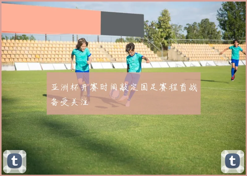 亚洲杯开赛时间敲定国足赛程首战备受关注