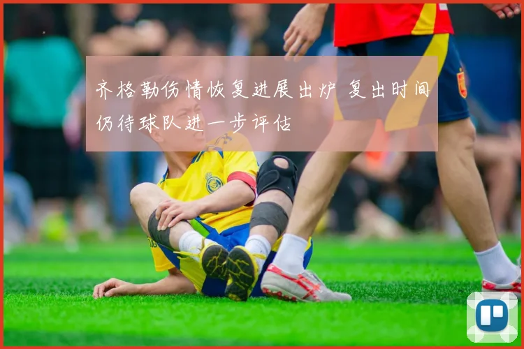 齐格勒伤情恢复进展出炉 复出时间仍待球队进一步评估