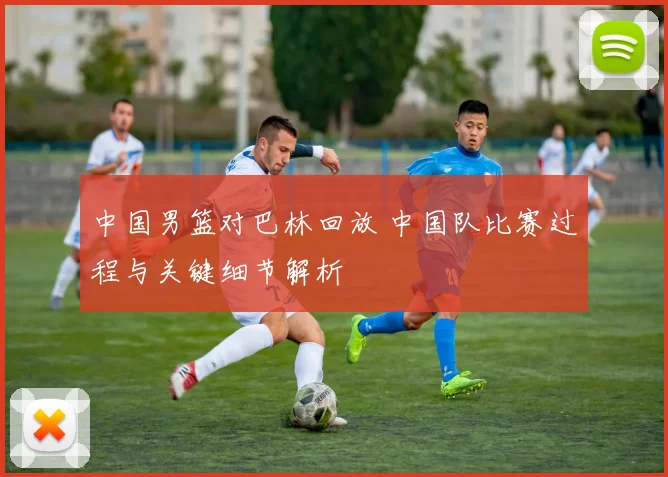 中国男篮对巴林回放 中国队比赛过程与关键细节解析