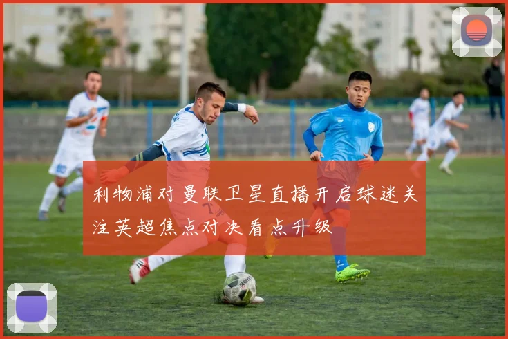 利物浦对曼联卫星直播开启球迷关注英超焦点对决看点升级