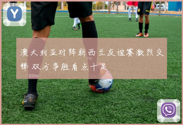 澳大利亚对阵新西兰友谊赛激烈交锋 双方争胜看点十足