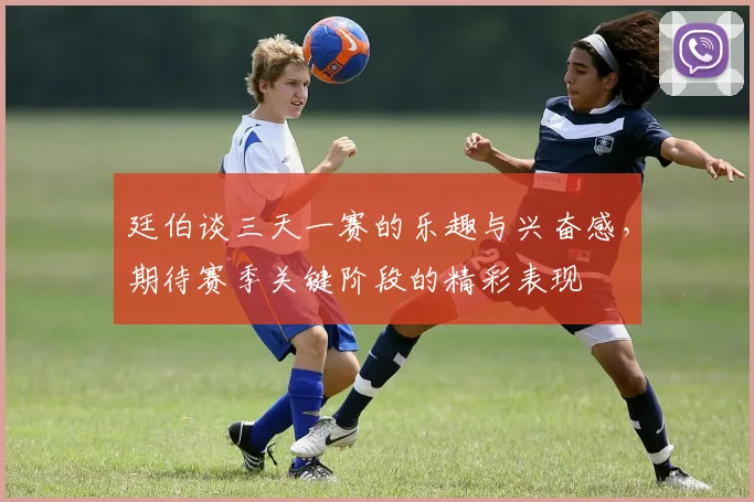 廷伯谈三天一赛的乐趣与兴奋感，期待赛季关键阶段的精彩表现