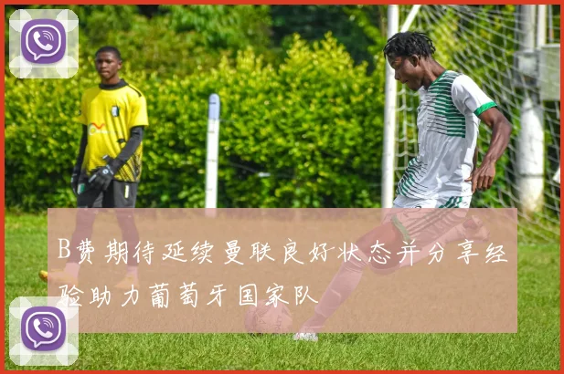 B费期待延续曼联良好状态并分享经验助力葡萄牙国家队