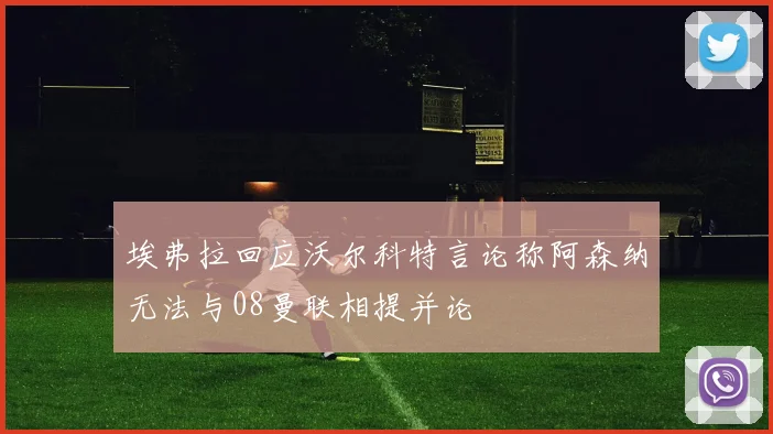 埃弗拉回应沃尔科特言论称阿森纳无法与08曼联相提并论