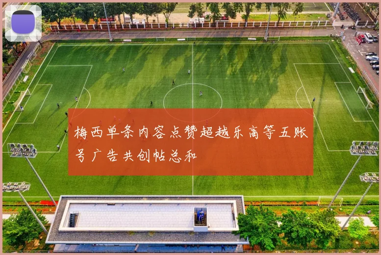 梅西单条内容点赞超越乐高等五账号广告共创帖总和