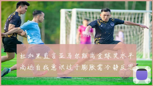 杜加里直言亚马尔距离金球奖水平尚远自我意识过于膨胀需冷静反思