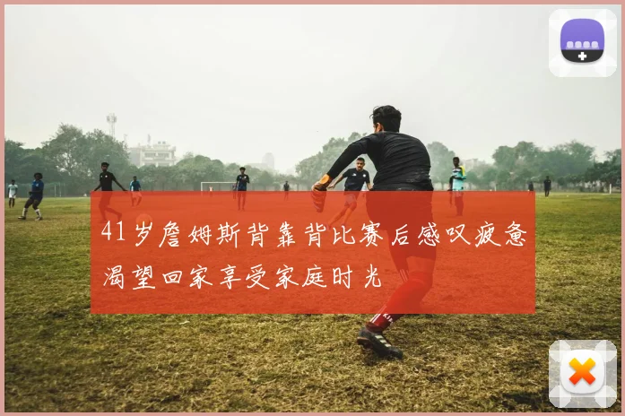 41岁詹姆斯背靠背比赛后感叹疲惫渴望回家享受家庭时光