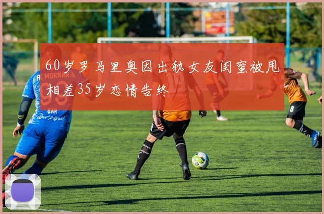 60岁罗马里奥因出轨女友闺蜜被甩相差35岁恋情告终