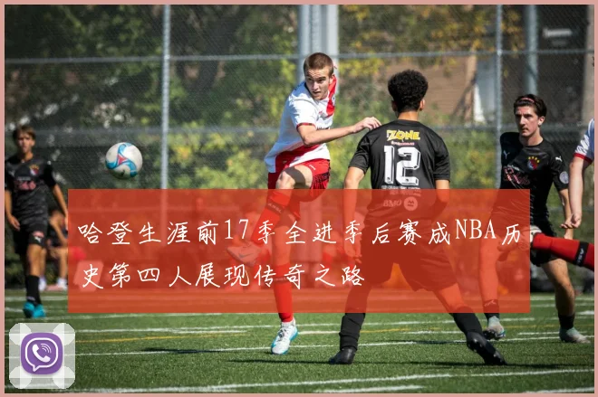 哈登生涯前17季全进季后赛成NBA历史第四人展现传奇之路