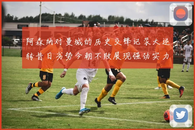 阿森纳对曼城的历史交锋记录大逆转昔日劣势今朝不败展现强劲实力