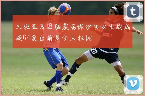文班亚马因脑震荡保护协议出战成疑G4复出前景令人担忧