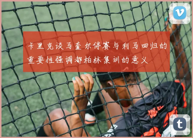 卡里克谈马奎尔停赛与利马回归的重要性强调都柏林集训的意义