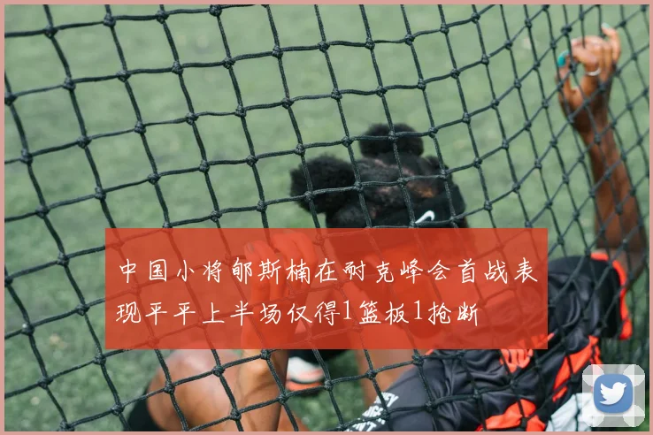 中国小将郇斯楠在耐克峰会首战表现平平上半场仅得1篮板1抢断