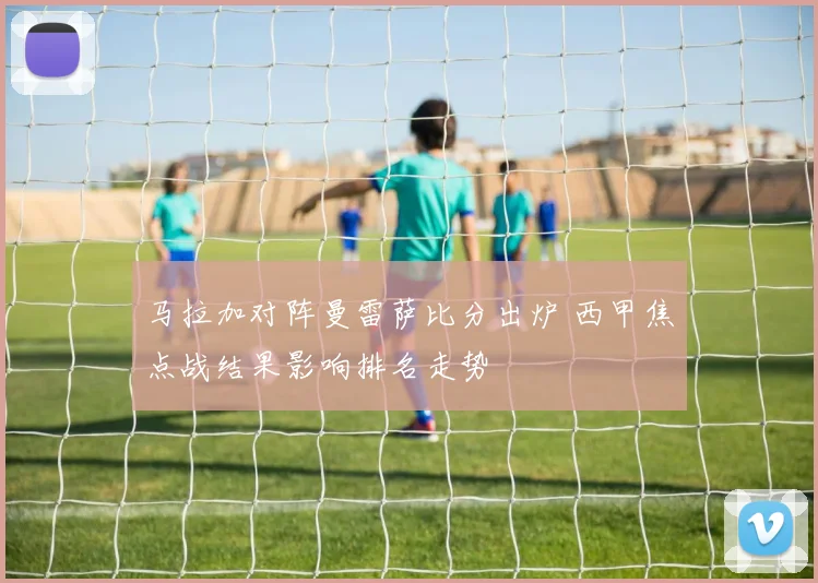 马拉加对阵曼雷萨比分出炉 西甲焦点战结果影响排名走势