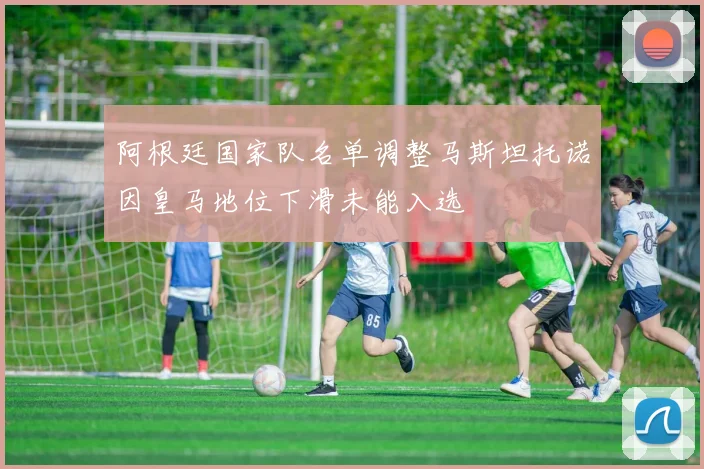 阿根廷国家队名单调整马斯坦托诺因皇马地位下滑未能入选
