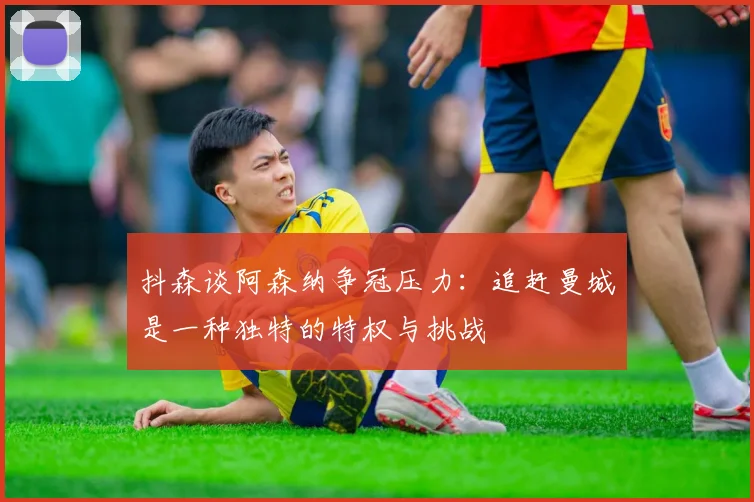 抖森谈阿森纳争冠压力：追赶曼城是一种独特的特权与挑战