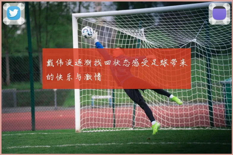戴伟浚逐渐找回状态感受足球带来的快乐与激情