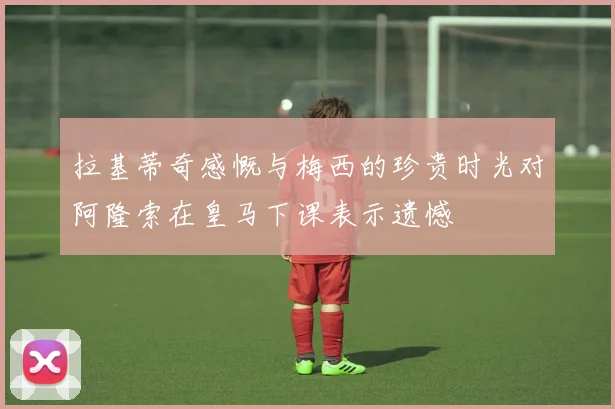 拉基蒂奇感慨与梅西的珍贵时光对阿隆索在皇马下课表示遗憾