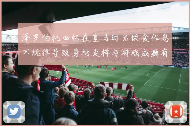 泽罗伯托回忆在皇马时光饮食作息不规律导致身材走样与游戏成瘾有关