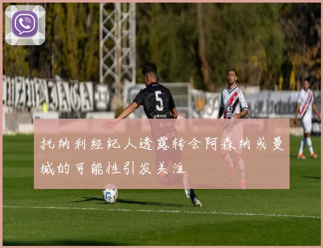 托纳利经纪人透露转会阿森纳或曼城的可能性引发关注