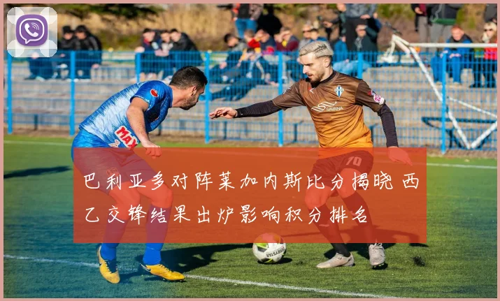 巴利亚多对阵莱加内斯比分揭晓 西乙交锋结果出炉影响积分排名
