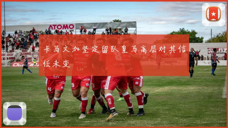 卡马文加坚定留队皇马高层对其信任未变