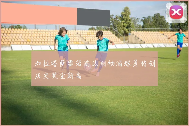 加拉塔萨雷若淘汰利物浦球员将创历史奖金新高