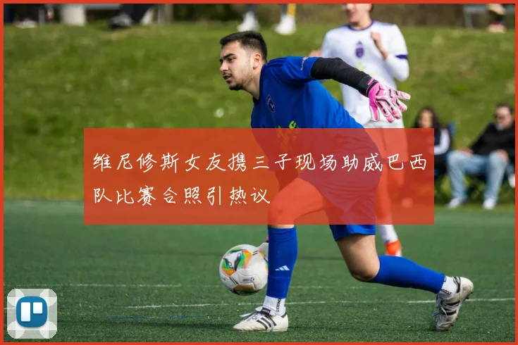 维尼修斯女友携三子现场助威巴西队比赛合照引热议