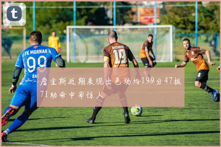 詹金斯近期表现出色场均199分47板71助命中率惊人