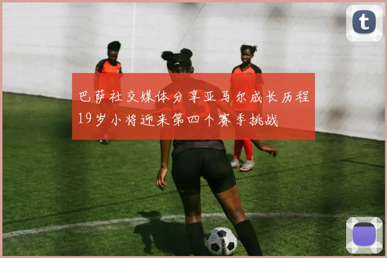 巴萨社交媒体分享亚马尔成长历程19岁小将迎来第四个赛季挑战